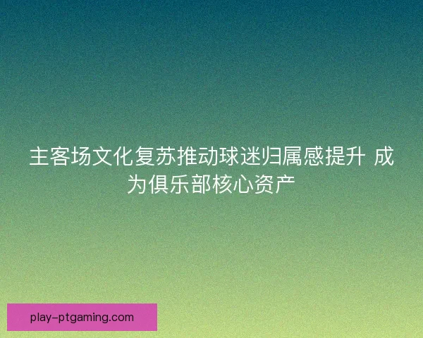 主客场文化复苏推动球迷归属感提升 成为俱乐部核心资产