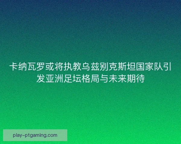 卡纳瓦罗或将执教乌兹别克斯坦国家队引发亚洲足坛格局与未来期待